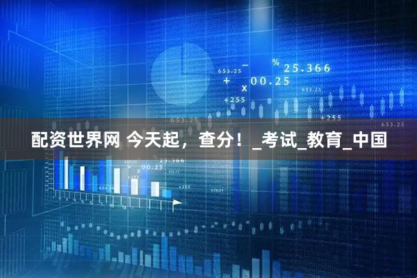 配资世界网 今天起，查分！_考试_教育_中国
