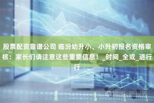 股票配资靠谱公司 临汾幼升小、小升初报名资格审核：家长们请注意这些重要信息！_时间_全或_进行