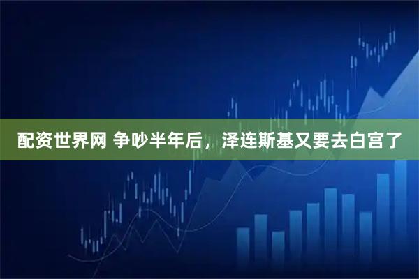 配资世界网 争吵半年后，泽连斯基又要去白宫了