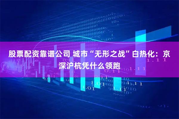 股票配资靠谱公司 城市“无形之战”白热化：京深沪杭凭什么领跑