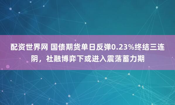配资世界网 国债期货单日反弹0.23%终结三连阴，社融博弈下或进入震荡蓄力期