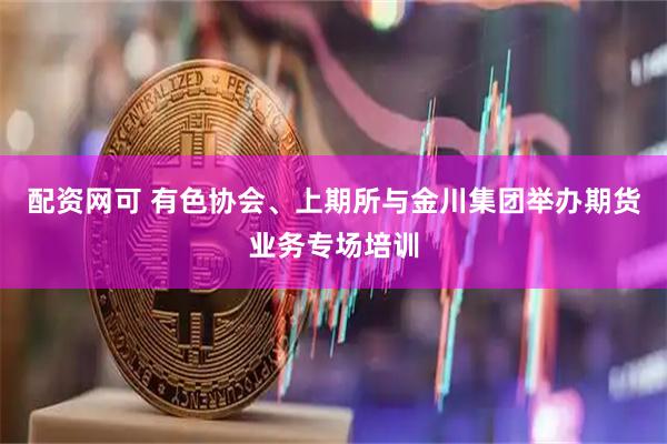 配资网可 有色协会、上期所与金川集团举办期货业务专场培训