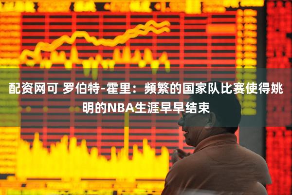 配资网可 罗伯特-霍里：频繁的国家队比赛使得姚明的NBA生涯早早结束