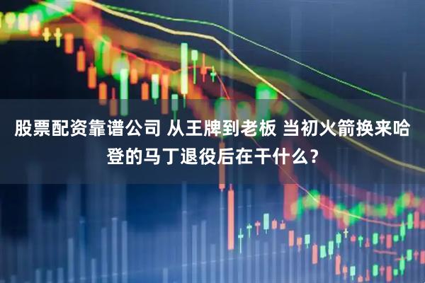 股票配资靠谱公司 从王牌到老板 当初火箭换来哈登的马丁退役后在干什么？