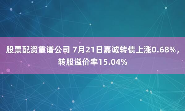 股票配资靠谱公司 7月21日嘉诚转债上涨0.68%，转股溢价率15.04%