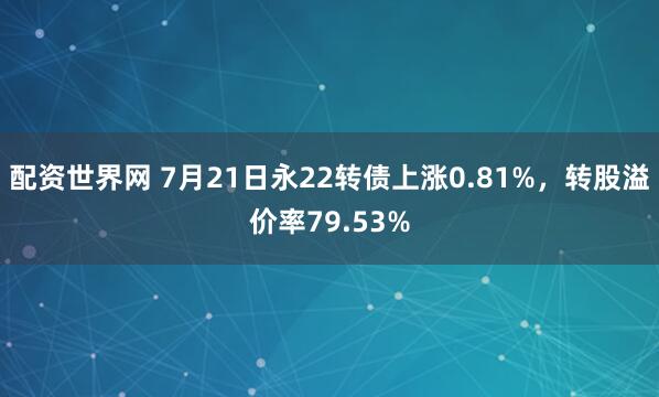 配资世界网 7月21日永22转债上涨0.81%，转股溢价率79.53%