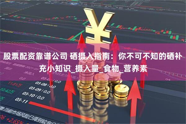 股票配资靠谱公司 硒摄入指南：你不可不知的硒补充小知识_摄入量_食物_营养素