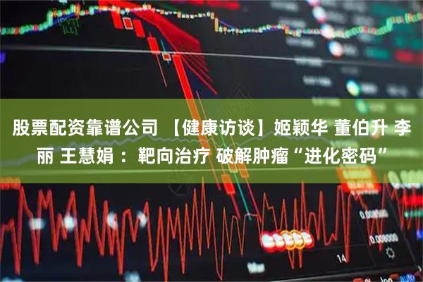 股票配资靠谱公司 【健康访谈】姬颖华 董伯升 李丽 王慧娟 ：靶向治疗 破解肿瘤“进化密码”