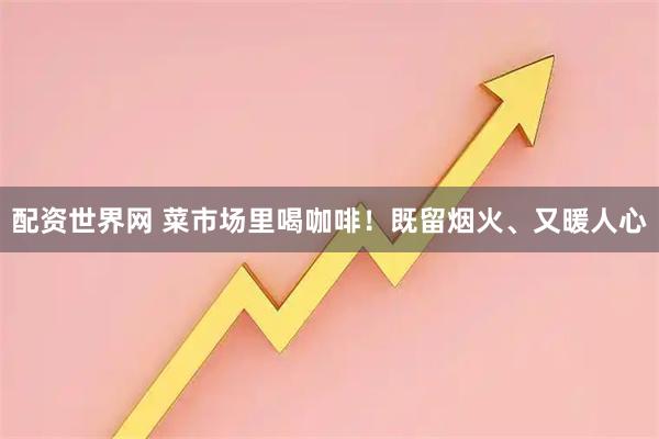 配资世界网 菜市场里喝咖啡！既留烟火、又暖人心