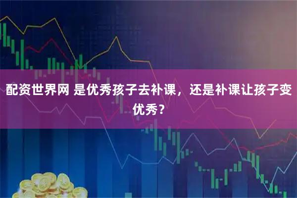 配资世界网 是优秀孩子去补课，还是补课让孩子变优秀？