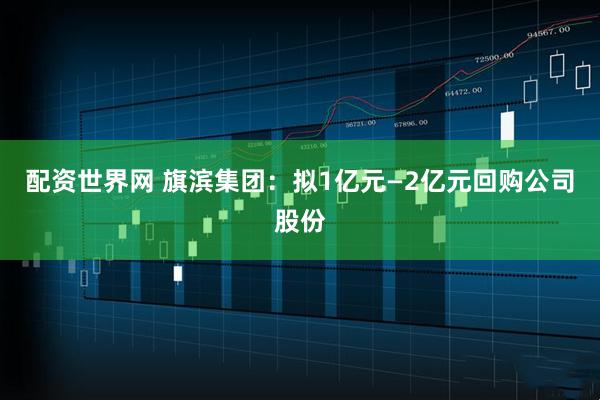配资世界网 旗滨集团:拟1亿元—2亿元回购公司股份
