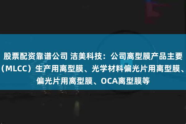 股票配资靠谱公司 洁美科技：公司离型膜产品主要包括陶瓷电容（MLCC）生产用离型膜、光学材料偏光片用离型膜、OCA离型膜等