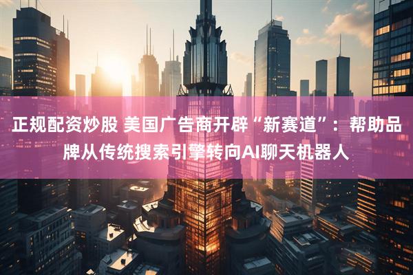 正规配资炒股 美国广告商开辟“新赛道”：帮助品牌从传统搜索引擎转向AI聊天机器人