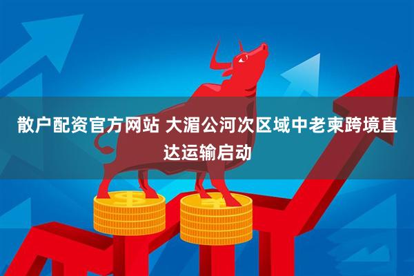 散户配资官方网站 大湄公河次区域中老柬跨境直达运输启动