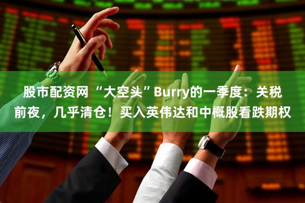 股市配资网 “大空头”Burry的一季度：关税前夜，几乎清仓！买入英伟达和中概股看跌期权