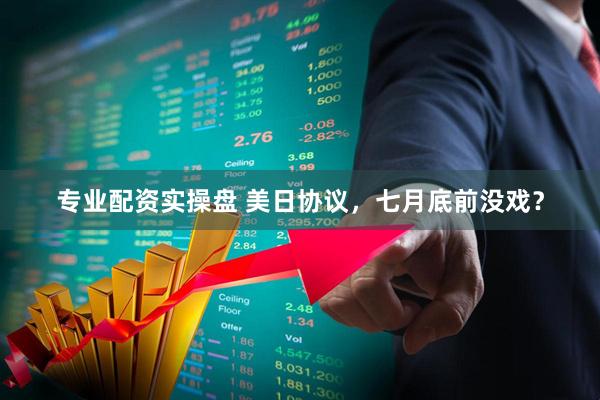 专业配资实操盘 美日协议，七月底前没戏？