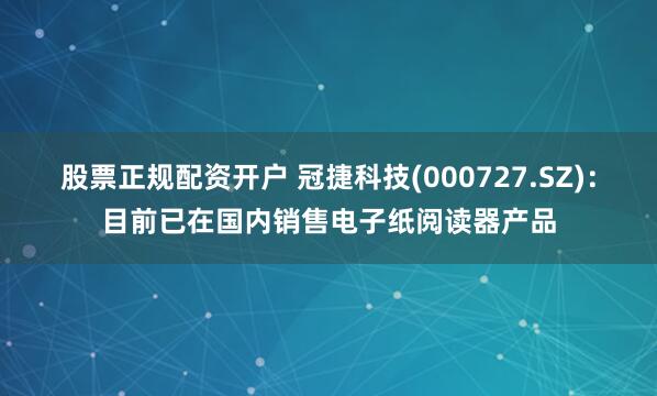 股票正规配资开户 冠捷科技(000727.SZ)：目前已在国内销售电子纸阅读器产品