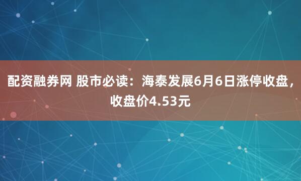 配资融券网 股市必读：海泰发展6月6日涨停收盘，收盘价4.53元