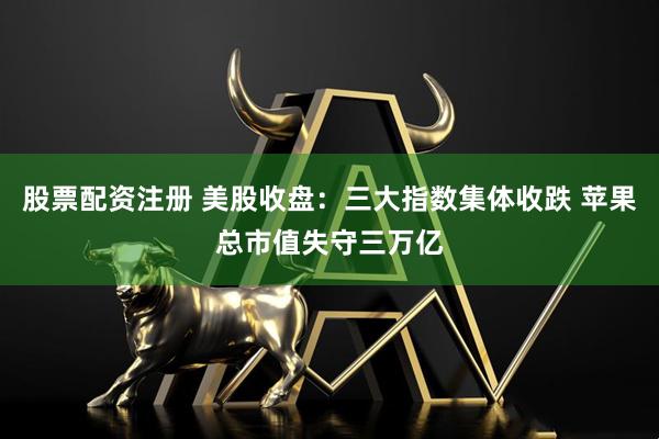 股票配资注册 美股收盘：三大指数集体收跌 苹果总市值失守三万亿