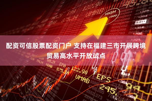 配资可信股票配资门户 支持在福建三市开展跨境贸易高水平开放试点