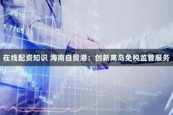 在线配资知识 海南自贸港：创新离岛免税监管服务