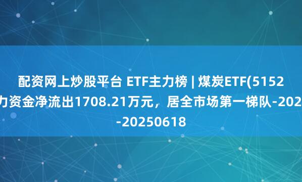配资网上炒股平台 ETF主力榜 | 煤炭ETF(515220)主力资金净流出1708.21万元，居全市场第一梯队-20250618