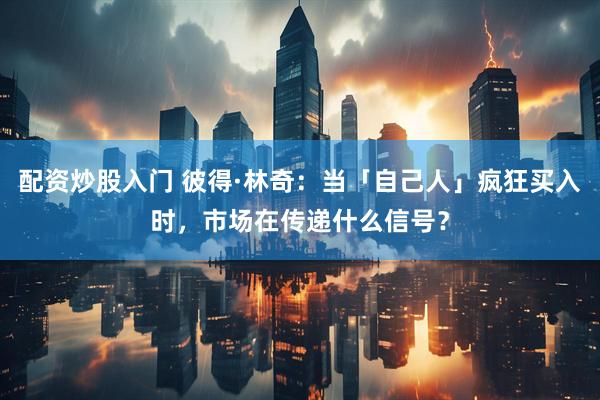 配资炒股入门 彼得·林奇：当「自己人」疯狂买入时，市场在传递什么信号？