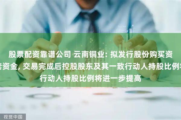 股票配资靠谱公司 云南铜业: 拟发行股份购买资产并募集配套资金, 交易完成后控股股东及其一致行动人持股比例将进一步提高