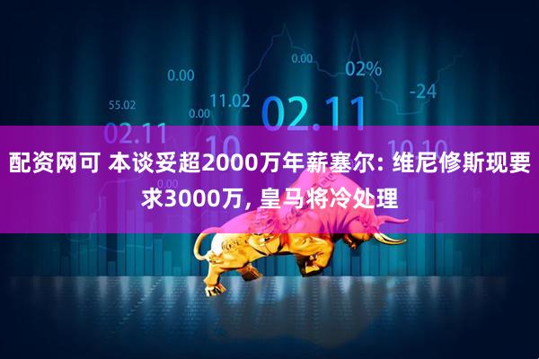 配资网可 本谈妥超2000万年薪塞尔: 维尼修斯现要求3000万, 皇马将冷处理