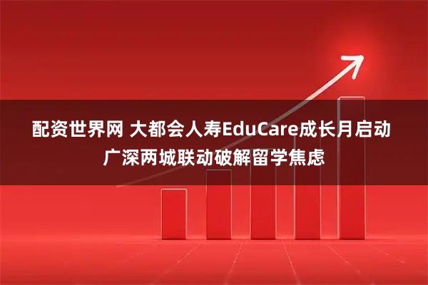 配资世界网 大都会人寿EduCare成长月启动 广深两城联动破解留学焦虑