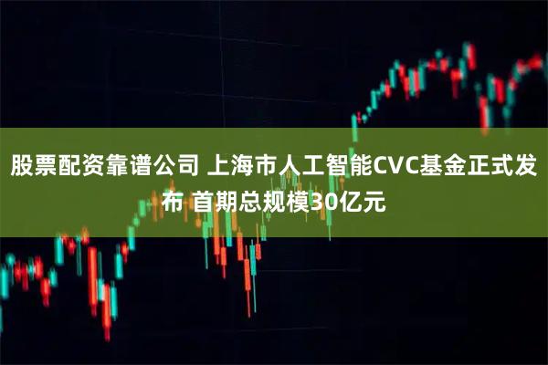 股票配资靠谱公司 上海市人工智能CVC基金正式发布 首期总规模30亿元