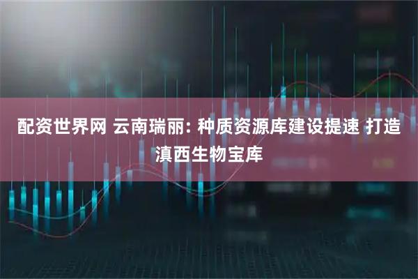 配资世界网 云南瑞丽: 种质资源库建设提速 打造滇西生物宝库