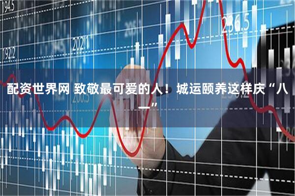 配资世界网 致敬最可爱的人!城运颐养这样庆“八一”