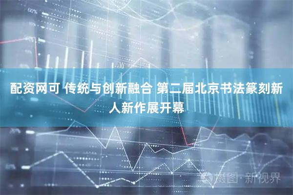 配资网可 传统与创新融合 第二届北京书法篆刻新人新作展开幕