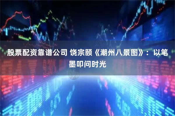 股票配资靠谱公司 饶宗颐《潮州八景图》：以笔墨叩问时光