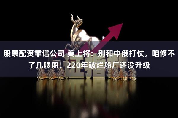 股票配资靠谱公司 美上将：别和中俄打仗，咱修不了几艘船！220年破烂船厂还没升级