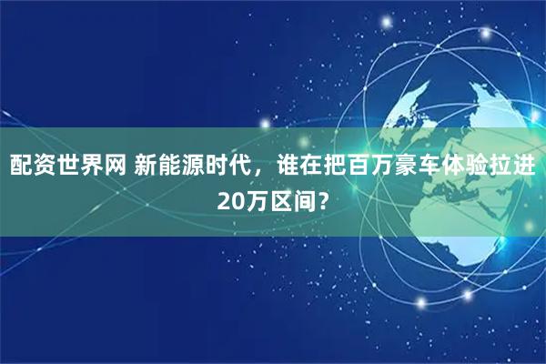配资世界网 新能源时代，谁在把百万豪车体验拉进20万区间？