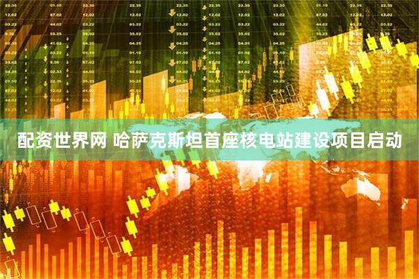 配资世界网 哈萨克斯坦首座核电站建设项目启动