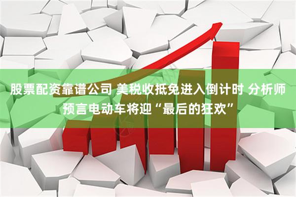 股票配资靠谱公司 美税收抵免进入倒计时 分析师预言电动车将迎“最后的狂欢”