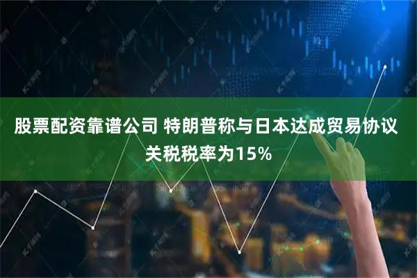 股票配资靠谱公司 特朗普称与日本达成贸易协议 关税税率为15%