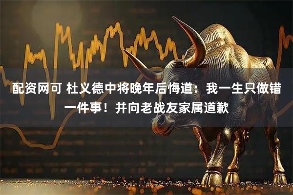 配资网可 杜义德中将晚年后悔道：我一生只做错一件事！并向老战友家属道歉