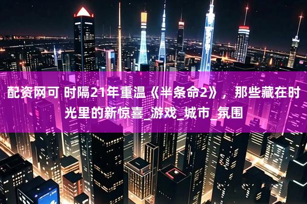 配资网可 时隔21年重温《半条命2》，那些藏在时光里的新惊喜_游戏_城市_氛围