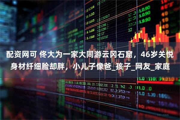 配资网可 佟大为一家大同游云冈石窟，46岁关悦身材纤细脸却胖，小儿子像爸_孩子_网友_家庭