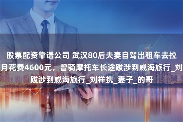 股票配资靠谱公司 武汉80后夫妻自驾出租车去拉萨，穷游一个多月花费4600元，曾骑摩托车长途跋涉到威海旅行_刘祥携_妻子_的哥