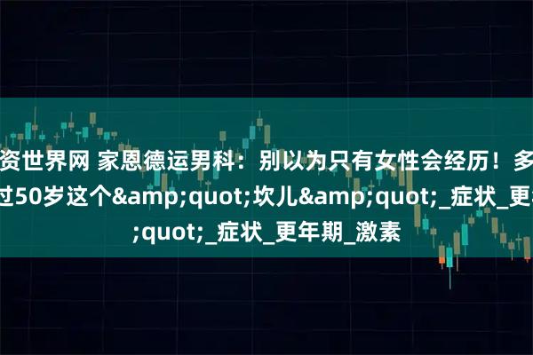 配资世界网 家恩德运男科：别以为只有女性会经历！多数男性熬不过50岁这个&quot;坎儿&quot;_症状_更年期_激素