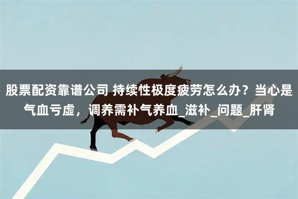 股票配资靠谱公司 持续性极度疲劳怎么办？当心是气血亏虚，调养需补气养血_滋补_问题_肝肾