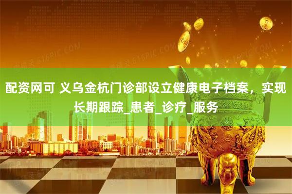 配资网可 义乌金杭门诊部设立健康电子档案，实现长期跟踪_患者_诊疗_服务