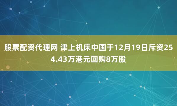 股票配资代理网 津上机床中国于12月19日斥资254.43万港元回购8万股