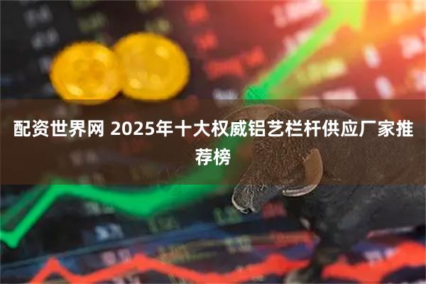配资世界网 2025年十大权威铝艺栏杆供应厂家推荐榜