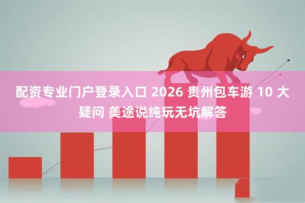 配资专业门户登录入口 2026 贵州包车游 10 大疑问 美途说纯玩无坑解答